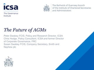 The Future of AGMs
Peter Swabey FCIS, Policy and Research Director, ICSA
Chris Hodge, Policy Consultant, ICSA and former Director
of Corporate Governance, FRC
Susan Swabey FCIS, Company Secretary, Smith and
Nephew plc
 