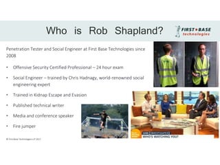 Penetration Tester and Social Engineer at First Base Technologies since
2008
• Offensive Security Certified Professional – 24 hour exam
• Social Engineer – trained by Chris Hadnagy, world-renowned social
engineering expert
• Trained in Kidnap Escape and Evasion
• Published technical writer
• Media and conference speaker
• Fire jumper
Who is Rob Shapland?
© First Base Technologies LLP 2017
 
