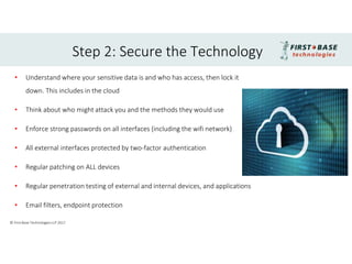 • Understand where your sensitive data is and who has access, then lock it
down. This includes in the cloud
• Think about who might attack you and the methods they would use
• Enforce strong passwords on all interfaces (including the wifi network)
• All external interfaces protected by two-factor authentication
• Regular patching on ALL devices
• Regular penetration testing of external and internal devices, and applications
• Email filters, endpoint protection
Step 2: Secure the Technology
© First Base Technologies LLP 2017
 