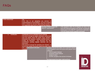 FAQs
61
Is this outsourcing? No.
Your firm is not delegating any services or
responsibilities to The ID Register. Your firm is entering
into a contract for services, these being the access to
an independent data source of Customer Due Diligence.
How does content comply with
AML/CFT requirements?
The standards within The ID Register are driven from
the FATF Recommendations with specific consideration
being given to the AML/CFT requirements applicable to
UK and Channel Islands regulated businesses.
a. Certification Certification can be undertaken by two methods.
The first is through the digital certification method built
into the system where the profile owner uploads a
document and requests a suitably qualified person to
certify the document. This document will have
certification wording digitally imprinted into the
document.
The second is through the uploading and validation of
previously certified documents where the profile owner
will upload documents that have previously been
certified in wet ink.
How secure is the site? No site is immune from attack, but in important respects
The ID Register is even more secure than popular social
platforms:
• Fully encrypted database
• Penetration tested software
• Hosted on Azure
• Full SSL encryption from servers to browser
An improvement from paper, email and Excel.
 