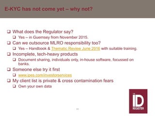 E-KYC has not come yet – why not?
 What does the Regulator say?
 Yes – in Guernsey from November 2015.
 Can we outsource MLRO responsibility too?
 Yes – Handbook & Thematic Review June 2016 with suitable training.
 Incomplete, tech-heavy products
 Document sharing, individuals only, in-house software, focussed on
banks.
 Someone else try it first
 www.ipes.com/investorservices
 My client list is private & cross contamination fears
 Own your own data
63
 