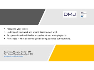 • Recognise your talents
• Understand your work and what it takes to do it well
• Be open-minded and flexible around what you are trying to do
• Plan ahead – what else could you be doing to shape out your skills.
David Press, Managing Director – DMJ
Rory Strong, Managing Consultant - DMJ
www.dmjrecruitment.com
 