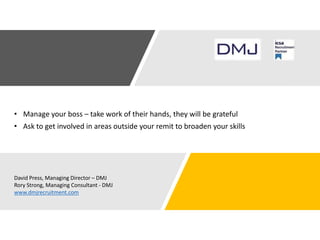 • Manage your boss – take work of their hands, they will be grateful
• Ask to get involved in areas outside your remit to broaden your skills
David Press, Managing Director – DMJ
Rory Strong, Managing Consultant - DMJ
www.dmjrecruitment.com
 