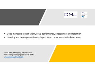 • Good managers attract talent, drive performance, engagement and retention
• Learning and development is very important to those early on in their career
David Press, Managing Director – DMJ
Rory Strong, Managing Consultant - DMJ
www.dmjrecruitment.com
 