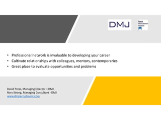 • Professional network is invaluable to developing your career
• Cultivate relationships with colleagues, mentors, contemporaries
• Great place to evaluate opportunities and problems
David Press, Managing Director – DMJ
Rory Strong, Managing Consultant - DMJ
www.dmjrecruitment.com
 