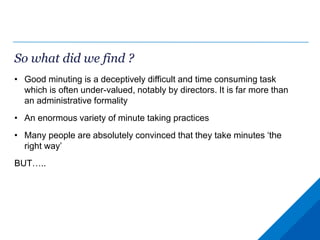 So what did we find ?
• Good minuting is a deceptively difficult and time consuming task
which is often under-valued, notably by directors. It is far more than
an administrative formality
• An enormous variety of minute taking practices
• Many people are absolutely convinced that they take minutes ‘the
right way’
BUT…..
 