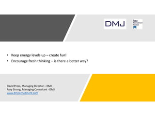 • Keep energy levels up – create fun!
• Encourage fresh thinking – is there a better way?
David Press, Managing Director – DMJ
Rory Strong, Managing Consultant - DMJ
www.dmjrecruitment.com
 