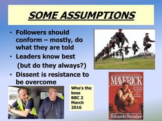 SOME ASSUMPTIONS
• Followers should
conform – mostly, do
what they are told
• Leaders know best
(but do they always?)
• Dissent is resistance to
be overcome
Who’s the
boss
BBC 2
March
2016
 