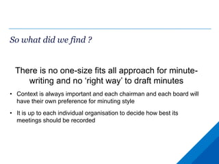 So what did we find ?
There is no one-size fits all approach for minute-
writing and no ‘right way’ to draft minutes
• Context is always important and each chairman and each board will
have their own preference for minuting style
• It is up to each individual organisation to decide how best its
meetings should be recorded
 