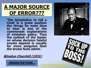 A MAJOR SOURCE
OF ERROR???
‘The temptation to tell a
Chief in a great position
the things he most likes
to hear is one of the
commonest explanations
of mistaken policy. Thus
the outlook of the leader
on whose decision fateful
events depend is usually
far more sanguine than
the brutal facts admit.’
Winston Churchill (1931)
INGRATIATION...
 
