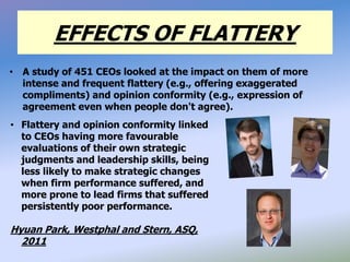 EFFECTS OF FLATTERY
• A study of 451 CEOs looked at the impact on them of more
intense and frequent flattery (e.g., offering exaggerated
compliments) and opinion conformity (e.g., expression of
agreement even when people don't agree).
• Flattery and opinion conformity linked
to CEOs having more favourable
evaluations of their own strategic
judgments and leadership skills, being
less likely to make strategic changes
when firm performance suffered, and
more prone to lead firms that suffered
persistently poor performance.
Hyuan Park, Westphal and Stern, ASQ,
2011
 