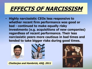 EFFECTS OF NARCISSISM
• Highly narcissistic CEOs less responsive to
whether recent firm performance was good or
bad - continued to make equally risky
investments (e.g. acquisitions of new companies)
regardless of recent performance. Their less
narcissistic peers more cautious in bad times and
tended to take bigger risks during good times.
Chatterjee and Hambrick, ASQ, 2011
 