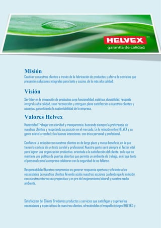 Misión 
Cautivar a nuestros clientes a través de la fabricación de productos y oferta de servicios que presenten soluciones integrales para baño y cocina, de la más alta calidad. 
Visión 
Ser líder en la innovación de productos cuya funcionalidad, estética, durabilidad, respaldo integral y alta calidad, sean reconocidos y otorguen plena satisfacción a nuestros clientes y usuarios, garantizando la sustentabilidad de la empresa. 
Valores Helvex Honestidad Trabajar con claridad y transparencia, buscando siempre la preferencia de nuestros clientes y respetando su posición en el mercado. En la relación entre HELVEX y su gente existe la verdad y las buenas intenciones, con ética personal y profesional. Confianza La relación con nuestros clientes es de largo plazo y mutuo beneficio, en la que tienen la certeza de un trato cordial y profesional. Nuestra gente será siempre el factor vital para lograr una organización productiva, orientada a la satisfacción del cliente, en la que se mantiene una política de puertas abiertas que permite un ambiente de trabajo, en el que tanto el personal como la empresa colaboran con la seguridad de no fallarse. Responsabilidad Nuestro compromiso es generar respuesta oportuna y eficiente a las necesidades de nuestros clientes llevando acabo nuestras acciones cuidando que la relación con nuestro entorno sea propositiva y en pro del mejoramiento laboral y nuestro medio ambiente. 
Satisfacción del Cliente Brindamos productos y servicios que satisfagan y superen las necesidades y expectativas de nuestros clientes, ofreciéndoles el respaldo integral HELVEX, y  