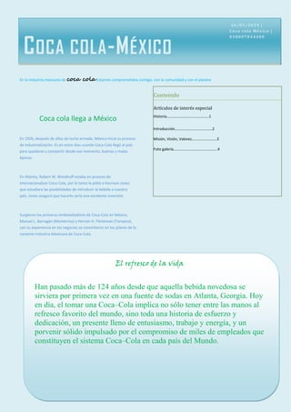 En la industria mexicana de coca cola Estamos comprometidos contigo, con la comunidad y con el planeta 
COCA COLA-MÉXICO 
Coca cola llega a México 
En 1926, después de años de lucha armada, México inicia su proceso de industrialización. Es en estos días cuando Coca-Cola llegó al país para quedarse y compartir desde ese momento, buenas y malas épocas. 
En Atlanta, Robert W. Woodruff estaba en proceso de internacionalizar Coca-Cola, por lo tanto le pidió a Harrison Jones que estudiara las posibilidades de introducir la bebida a nuestro país. Jones aseguró que hacerlo sería una excelente inversión. 
Surgieron los primeros embotelladores de Coca-Cola en México, Manuel L. Barragán (Monterrey) y Hernán H. Fleishman (Tampico), con su experiencia en los negocios se convirtieron en los pilares de la naciente Industria Mexicana de Coca-Cola. 
Contenido 
Artículos de interés especial 
Historia……………………………………..1 
Introducción…………………………………2 
Misión, Visión, Valores……………………..3 
Foto galería……………………………………….4 
26/01/2014 | Coca cola México | 018007044400 
El refresco de la vida 
Han pasado más de 124 años desde que aquella bebida novedosa se sirviera por primera vez en una fuente de sodas en Atlanta, Georgia. Hoy en día, el tomar una Coca–Cola implica no sólo tener entre las manos al refresco favorito del mundo, sino toda una historia de esfuerzo y dedicación, un presente lleno de entusiasmo, trabajo y energía, y un porvenir sólido impulsado por el compromiso de miles de empleados que constituyen el sistema Coca–Cola en cada país del Mundo. 
 