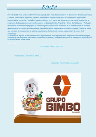 Por más de 65 años, en Grupo Bimbo hemos aspirado a los más altos estándares de desempeño. Nuestros principios y valores, centrados en la persona, han sido complemento integral para el éxito de una empresa responsable, comprometida, productiva y rentable. Para Grupo Bimbo, 2012 fue un año de transición que estuvo definido por la integración de tres adquisiciones transformadoras en Estados Unidos, Argentina y Bimbo Iberia (España y Portugal). No obstante el entorno complejo para la economía global, continuamos invirtiendo en la modernización de nuestras plataformas de producción e implementando diversas iniciativas para generar ahorros importantes. Este fue el primer año completo de operaciones de las tres adquisiciones, fortaleciendo nuestra presencia en 19 países de 3 continentes. 
El consumo en algunos de los mercados más importantes en los que participamos, registró un crecimiento marginal, sin embargo los volúmenes mantuvieron una tendencia positiva y estable en la mayoría de las regiones registrando un incremento en las ventas netas. 
PRESIDENTE 
PRESIDENTE: DANIEL SERVITJE 
SECRETARIO: LUIS MIGUEL BRIOLA 
SUPLENTE: PEDRO PABLO BARRAGÁN 
BIMBO  