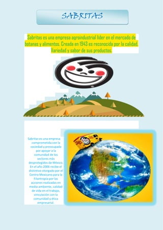 Sabritas es una empresa agroindustrial líder en el mercado de botanas y alimentos. Creada en 1943 es reconocida por la calidad, Variedad y sabor de sus productos. Sabritas es una empresa comprometida con la sociedad y preocupada por apoyar a la comunidad de los sectores más desprotegidos de México. En el año 2006 recibe el distintivo otorgado por el Centro Mexicano para la Filantropía por las acciones realizadas en medio ambiente, calidad de vida en el trabajo, vinculación con la comunidad y ética empresarial. 
SABRITAS  