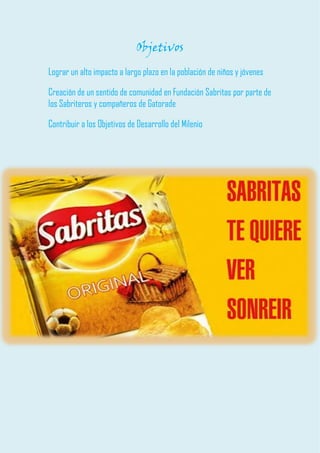 Objetivos 
Lograr un alto impacto a largo plazo en la población de niños y jóvenes 
Creación de un sentido de comunidad en Fundación Sabritas por parte de los Sabriteros y compañeros de Gatorade 
Contribuir a los Objetivos de Desarrollo del Milenio 
 