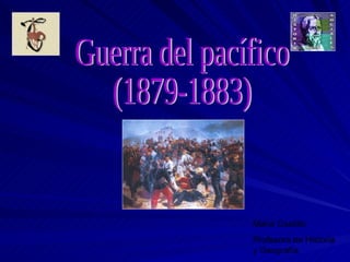 Guerra del pacífico (1879-1883) Maria Castillo Profesora de Historia y Geografía 