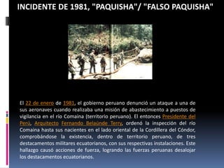 INCIDENTE DE 1981, "PAQUISHA"/ "FALSO PAQUISHA"El 22 de enero de 1981, el gobierno peruano denunció un ataque a una de sus aeronaves cuando realizaba una misión de abastecimiento a puestos de vigilancia en el río Comaina (territorio peruano). El entonces Presidente del Perú, ArquitectoFernando Belaúnde Terry, ordenó la inspección del río Comaina hasta sus nacientes en el lado oriental de la Cordillera del Cóndor, comprobándose la existencia, dentro de territorio peruano, de tres destacamentos militares ecuatorianos, con sus respectivas instalaciones. Este hallazgo causó acciones de fuerza, logrando las fuerzas peruanas desalojar los destacamentos ecuatorianos.
