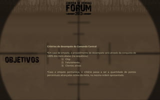 Critérios de desempate do Comando Central:

•Em caso de empate, o procedimento de desempate será através da conquista de
100% dos itens abaixo (na sequência):
            1) Chip
            2) Faturamento
            3) Clientes ativos

•Caso o empate permaneça, o critério passa a ser a quantidade de pontos
percentuais alcançadas acima da meta, na mesma ordem apresentada.
 