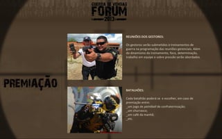 REUNIÕES DOS GESTORES:

Os gestores serão submetidos à treinamentos de
guerra na programação das reuniões gerenciais. Além
do dinamismo do treinamento, foco, determinação,
trabalho em equipe e sobre pressão serão abordados.




BATALHÕES:

Cada batalhão poderá se e escolher, em caso de
premiação entre:
_um jogo de paintball de confraternização;
_um churrasco;
_um café da manhã;
_etc.
 