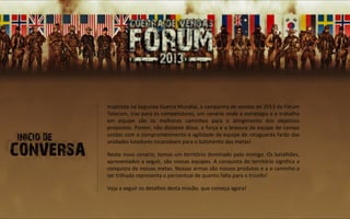 Inspirada na Segunda Guerra Mundial, a campanha de vendas de 2013 da Fórum
Telecom, traz para os competidores, um cenário onde a estratégia e o trabalho
em equipe são os melhores caminhos para o atingimento dos objetivos
propostos. Porém, não distante disso, a força e a bravura da equipe de campo
unidas com o comprometimento e agilidade da equipe de retaguarda farão das
unidades lutadores incansáveis para o batimento das metas!

Neste novo cenário, temos um território dominado pelo inimigo. Os batalhões,
apresentados a seguir, são nossas equipes. A conquista do território significa a
conquista de nossas metas. Nossas armas são nossos produtos e a o caminho a
ser trilhado representa o percentual de quanto falta para o triunfo!

Veja a seguir os detalhes desta missão, que começa agora!
 