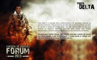 Força Delta é a principal força antiterrorismo e de operações especiais do
exército americano. Trata-se da força de elite mais secreta do Exército dos EUA.
Ela domina o campo de batalha atual, mas não ouvimos falar de seus atos
heroicos na imprensa. Nenhuma manchete pode revelar suas missões
ultrassecretas, e nenhum livro até agora mostrou seus bastidores aos leitores.

Liderados pelo Capitão Klering, este batalhão atua pela unidade de Canoas.
Tem armas pesadas e um território hostil. A brava equipe se destaca pela
representatividade de sua força dentro do Exército.
 
