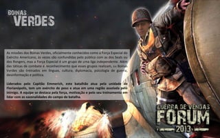 As missões dos Boinas Verdes, oficialmente conhecidos como a Força Especial do
Exército Americano, às vezes são confundidas pelo público com as dos Seals ou
dos Rangers, mas a Força Especial é um grupo de uma liga independente. Além
das táticas de combate e reconhecimento que esses grupos realizam, os Boinas
Verdes são treinados em línguas, cultura, diplomacia, psicologia de guerra,
desinformação e política.

Liderados pelo Capitão Emmerich, este batalhão atua pela unidade de
Florianópolis, tem um exército de peso e atua em uma região assolada pelo
inimigo. A equipe se destaca pela força, motivação e pelo seu treinamento em
lidar com as sazonalidades do campo de batalha.
 