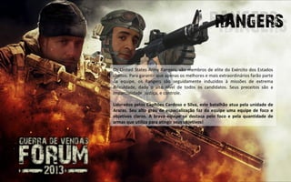 Os United States Army Rangers, são membros de elite do Exército dos Estados
Unidos. Para garantir que apenas os melhores e mais extraordinários farão parte
da equipe, os Rangers são seguidamente induzidos à missões de extrema
dificuldade, dado o alto nível de todos os candidatos. Seus preceitos são a
imparcialidade, justiça, e controle.

Liderados pelos Capitões Cardoso e Silva, este batalhão atua pela unidade de
Araras. Seu alto grau de especialização faz da equipe uma equipe de foco e
objetivos claros. A brava equipe se destaca pelo foco e pela quantidade de
armas que utiliza para atingir seus objetivos!
 