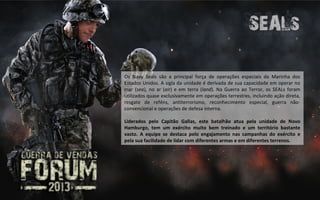 Os Navy Seals são a principal força de operações especiais da Marinha dos
Estados Unidos. A sigla da unidade é derivada de sua capacidade em operar no
mar (sea), no ar (air) e em terra (land). Na Guerra ao Terror, os SEALs foram
utilizados quase exclusivamente em operações terrestres, incluindo ação direta,
resgate de reféns, antiterrorismo, reconhecimento especial, guerra não-
convencional e operações de defesa interna.

Liderados pelo Capitão Gallas, este batalhão atua pela unidade de Novo
Hamburgo, tem um exército muito bem treinado e um território bastante
vasto. A equipe se destaca pelo engajamento nas campanhas do exército e
pela sua facilidade de lidar com diferentes armas e em diferentes terrenos.
 