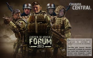 O comando central tem por objetivo
a geração das estratégias de
combate e o controle dos batalhões.

Liderados pelo General Marcelo
Casagrande, a unidade de comando
está muito bem amparada com o
Coronel Lucas Casagrade, e pelos
Tenentes Lopes, Klein e Bandarra.
 