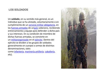 LOS SOLDADOS


Un soldado, en su sentido más general, es un
individuo que se ha alistado, voluntariamente o en
cumplimiento de un servicio militar obligatorio, en
las fuerzas armadas de unpaís soberano, recibiendo
entrenamiento y equipo para defender a dicho país
y sus intereses. En su condición de miembro de
dichas fuerzas armadas, se convierte en
un militarorganizado en el ejército. Dentro del
ejército se dividen a los grupos de soldados
generalmente en cuerpos o armas de distintas
denominaciones, tales
como infantería, marinería,artillería, caballería,
etc).
 