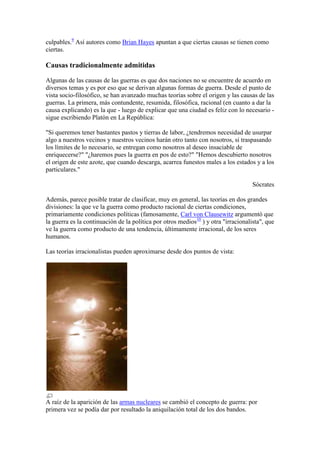 culpables.9
Así autores como Brian Hayes apuntan a que ciertas causas se tienen como
ciertas.
Causas tradicionalmente admitidas
Algunas de las causas de las guerras es que dos naciones no se encuentre de acuerdo en
diversos temas y es por eso que se derivan algunas formas de guerra. Desde el punto de
vista socio-filosófico, se han avanzado muchas teorías sobre el origen y las causas de las
guerras. La primera, más contundente, resumida, filosófica, racional (en cuanto a dar la
causa explicando) es la que - luego de explicar que una ciudad es feliz con lo necesario -
sigue escribiendo Platón en La República:
"Si queremos tener bastantes pastos y tierras de labor, ¿tendremos necesidad de usurpar
algo a nuestros vecinos y nuestros vecinos harán otro tanto con nosotros, si traspasando
los límites de lo necesario, se entregan como nosotros al deseo insaciable de
enriquecerse?" "¿haremos pues la guerra en pos de esto?" "Hemos descubierto nosotros
el origen de este azote, que cuando descarga, acarrea funestos males a los estados y a los
particulares."
Sócrates
Además, parece posible tratar de clasificar, muy en general, las teorías en dos grandes
divisiones: la que ve la guerra como producto racional de ciertas condiciones,
primariamente condiciones políticas (famosamente, Carl von Clausewitz argumentó que
la guerra es la continuación de la política por otros medios10
) y otra "irracionalista", que
ve la guerra como producto de una tendencia, últimamente irracional, de los seres
humanos.
Las teorías irracionalistas pueden aproximarse desde dos puntos de vista:
A raíz de la aparición de las armas nucleares se cambió el concepto de guerra: por
primera vez se podía dar por resultado la aniquilación total de los dos bandos.
 