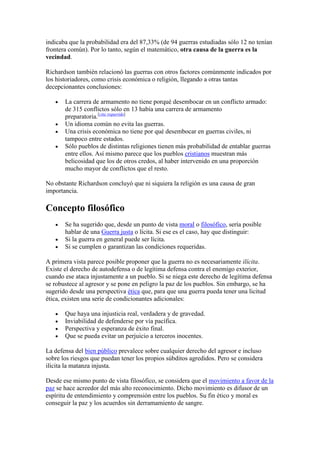 indicaba que la probabilidad era del 87,33% (de 94 guerras estudiadas sólo 12 no tenían
frontera común). Por lo tanto, según el matemático, otra causa de la guerra es la
vecindad.
Richardson también relacionó las guerras con otros factores comúnmente indicados por
los historiadores, como crisis económica o religión, llegando a otras tantas
decepcionantes conclusiones:
La carrera de armamento no tiene porqué desembocar en un conflicto armado:
de 315 conflictos sólo en 13 había una carrera de armamento
preparatoria.[cita requerida]
Un idioma común no evita las guerras.
Una crisis económica no tiene por qué desembocar en guerras civiles, ni
tampoco entre estados.
Sólo pueblos de distintas religiones tienen más probabilidad de entablar guerras
entre ellos. Así mismo parece que los pueblos cristianos muestran más
belicosidad que los de otros credos, al haber intervenido en una proporción
mucho mayor de conflictos que el resto.
No obstante Richardson concluyó que ni siquiera la religión es una causa de gran
importancia.
Concepto filosófico
Se ha sugerido que, desde un punto de vista moral o filosófico, sería posible
hablar de una Guerra justa o lícita. Si ese es el caso, hay que distinguir:
Si la guerra en general puede ser lícita.
Si se cumplen o garantizan las condiciones requeridas.
A primera vista parece posible proponer que la guerra no es necesariamente ilícita.
Existe el derecho de autodefensa o de legítima defensa contra el enemigo exterior,
cuando ese ataca injustamente a un pueblo. Si se niega este derecho de legítima defensa
se robustece al agresor y se pone en peligro la paz de los pueblos. Sin embargo, se ha
sugerido desde una perspectiva ética que, para que una guerra pueda tener una licitud
ética, existen una serie de condicionantes adicionales:
Que haya una injusticia real, verdadera y de gravedad.
Inviabilidad de defenderse por vía pacífica.
Perspectiva y esperanza de éxito final.
Que se pueda evitar un perjuicio a terceros inocentes.
La defensa del bien público prevalece sobre cualquier derecho del agresor e incluso
sobre los riesgos que puedan tener los propios súbditos agredidos. Pero se considera
ilícita la matanza injusta.
Desde ese mismo punto de vista filosófico, se considera que el movimiento a favor de la
paz se hace acreedor del más alto reconocimiento. Dicho movimiento es difusor de un
espíritu de entendimiento y comprensión entre los pueblos. Su fin ético y moral es
conseguir la paz y los acuerdos sin derramamiento de sangre.
 