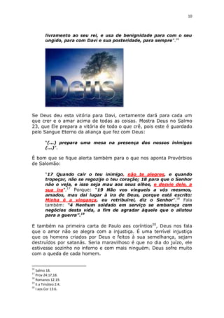 10

livramento ao seu rei, e usa de benignidade para com o seu
ungido, para com Davi e sua posteridade, para sempre”.16

Se Deus deu esta vitória para Davi, certamente dará para cada um
que crer e o amar acima de todas as coisas. Mostra Deus no Salmo
23, que Ele prepara a vitória de todo o que crê, pois este é guardado
pelo Sangue Eterno da aliança que fez com Deus:
“(...) prepara uma mesa na presença dos nossos inimigos
(...)”.

É bom que se fique alerta também para o que nos aponta Provérbios
de Salomão:
“17 Quando cair o teu inimigo, não te alegres, e quando
tropeçar, não se regozije o teu coração; 18 para que o Senhor
não o veja, e isso seja mau aos seus olhos, e desvie dele, a
sua ira”.17 Porque: “19 Não vos vingueis a vós mesmos,
amados, mas dai lugar à ira de Deus, porque está escrito:
Minha é a vingança, eu retribuirei, diz o Senhor”.18 Fala
também: “4 Nenhum soldado em serviço se embaraça com
negócios desta vida, a fim de agradar àquele que o alistou
para a guerra”.19

E também na primeira carta de Paulo aos coríntios20, Deus nos fala
que o amor não se alegra com a injustiça. É uma terrível injustiça
que os homens criados por Deus e feitos à sua semelhança, sejam
destruídos por satanás. Seria maravilhoso é que no dia do juízo, ele
estivesse sozinho no inferno e com mais ninguém. Deus sofre muito
com a queda de cada homem.

16

Salmo 18.
Prov 24:17,18.
18
Romanos 12:19.
19
II a Timóteo 2:4.
20
I aos Cor 13:6.
17

 