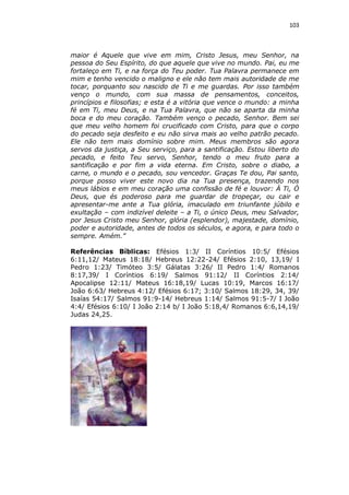 103

maior é Aquele que vive em mim, Cristo Jesus, meu Senhor, na
pessoa do Seu Espírito, do que aquele que vive no mundo. Pai, eu me
fortaleço em Ti, e na força do Teu poder. Tua Palavra permanece em
mim e tenho vencido o maligno e ele não tem mais autoridade de me
tocar, porquanto sou nascido de Ti e me guardas. Por isso também
venço o mundo, com sua massa de pensamentos, conceitos,
princípios e filosofias; e esta é a vitória que vence o mundo: a minha
fé em Ti, meu Deus, e na Tua Palavra, que não se aparta da minha
boca e do meu coração. Também venço o pecado, Senhor. Bem sei
que meu velho homem foi crucificado com Cristo, para que o corpo
do pecado seja desfeito e eu não sirva mais ao velho patrão pecado.
Ele não tem mais domínio sobre mim. Meus membros são agora
servos da justiça, a Seu serviço, para a santificação. Estou liberto do
pecado, e feito Teu servo, Senhor, tendo o meu fruto para a
santificação e por fim a vida eterna. Em Cristo, sobre o diabo, a
carne, o mundo e o pecado, sou vencedor. Graças Te dou, Pai santo,
porque posso viver este novo dia na Tua presença, trazendo nos
meus lábios e em meu coração uma confissão de fé e louvor: À Ti, Ó
Deus, que és poderoso para me guardar de tropeçar, ou cair e
apresentar-me ante a Tua glória, imaculado em triunfante júbilo e
exultação – com indizível deleite – a Ti, o único Deus, meu Salvador,
por Jesus Cristo meu Senhor, glória (esplendor), majestade, domínio,
poder e autoridade, antes de todos os séculos, e agora, e para todo o
sempre. Amém.”
Referências Bíblicas: Efésios 1:3/ II Coríntios 10:5/ Efésios
6:11,12/ Mateus 18:18/ Hebreus 12:22-24/ Efésios 2:10, 13,19/ I
Pedro 1:23/ Timóteo 3:5/ Gálatas 3:26/ II Pedro 1:4/ Romanos
8:17,39/ I Coríntios 6:19/ Salmos 91:12/ II Coríntios 2:14/
Apocalipse 12:11/ Mateus 16:18,19/ Lucas 10:19, Marcos 16:17/
João 6:63/ Hebreus 4:12/ Efésios 6:17; 3:10/ Salmos 18:29, 34, 39/
Isaías 54:17/ Salmos 91:9-14/ Hebreus 1:14/ Salmos 91:5-7/ I João
4:4/ Efésios 6:10/ I João 2:14 b/ I João 5:18,4/ Romanos 6:6,14,19/
Judas 24,25.

 