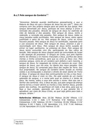 104

8.c.7 Pelo sangue do Cordeiro251
“Vencemos Satanás quando testificamos pessoalmente o que a
Palavra de Deus diz que o Sangue de Jesus faz por nós252. Deus me
comprou com Seu próprio sangue para ser parte da Sua Igreja. Pelo
sangue derramado por Jesus, participo da nova aliança e provo a
remissão dos pecados. Através do sangue de Jesus fui redimido da
mão de Satanás e dos pecados. Pelo sangue de Jesus, tenho a
redenção, a remissão dos pecados. Pelo sangue de Jesus, todos os
meus pecados estão purificados. Pelo sangue de Jesus, estou agora
justificado e salvo da ira. Pelo sangue de Jesus, como se nunca
houvera pecado. Pelo sangue de Jesus fui santificado, separado para
o uso exclusivo de Deus. Pelo sangue de Jesus, alcancei a paz e
reconciliação com Deus. Pelo sangue de Jesus tenho ousadia de
entrar no lugar santíssimo, na presença de Deus. Pelo sangue de
Jesus tenho comunhão com Ele, participando do Seu cálice de
benção. Pelo sangue de Jesus cheguei perto da comunidade de Israel
e das alianças da promessa. O sangue de Cristo, que pelo Espírito
eterno Se ofereceu a Si mesmo imaculado a Deus, purifica das obras
mortas a minha consciência, para que eu sirva ao Deus vivo. Pelo
precioso sangue, como de um cordeiro sem defeito e sem mancha, o
sangue de Jesus, fui resgatado da minha vã maneira de viver. Pelo
sangue de Jesus, que me ama, fui liberto dos meus pecados. Pelo
sangue de Jesus, fui comprado para Deus das nações da Terra. Sou
Sua propriedade. No sangue do Cordeiro tenho lavado as minhas
vestes e as branqueado e alcancei o direito de estar diante do Trono
de Deus. O sangue de Jesus fala continuamente no Céu a meu favor.
O sangue de Jesus é visto no Céu. Ele está vestido de um manto
salpicado de sangue; e o nome pelo qual se chama é o Verbo de
Deus. No manto, sobre a coxa tem escrito o nome: Reis dos reis e
Senhor dos senhores. Ora, o Deus de paz, que pelo sangue da aliança
eterna tornou a trazer dentre os mortos a meu Senhor Jesus, grande
pastor das ovelhas, me aperfeiçoe em toda a boa obra, para que eu
faça a Sua vontade, operando em mim o que perante Ele é
agradável, por meio de Jesus Cristo, ao qual seja glória para todo o
sempre. Amém.”
Referências Bíblicas: Atos 20:28/ Mateus 26:28/ Efésios 1:7/
Colossenses 1:14/ I João 1:7/ Romanos 5:9/ Hebreus 13:12/
Colossenses 1:20/ Hebreus 10:19/ I Coríntios 10:16/ Efésios 2:13/
Hebreus 9:14/ I Pedro 1:19/ Apocalipse 1:5; 5:9/ 7:14/ Hebreus
12:24/ Apocalipse 19:13,16/ Hebreus 13:20

251
252

Págs 84,85.
Apoc 12:11.

 