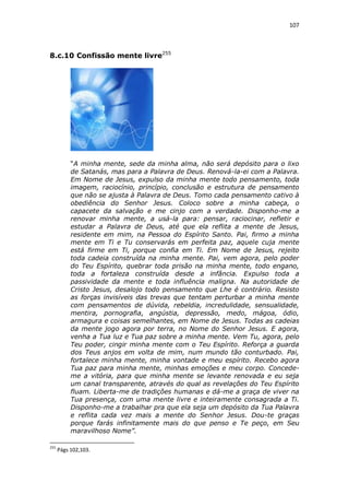 107

8.c.10 Confissão mente livre255

“A minha mente, sede da minha alma, não será depósito para o lixo
de Satanás, mas para a Palavra de Deus. Renová-la-ei com a Palavra.
Em Nome de Jesus, expulso da minha mente todo pensamento, toda
imagem, raciocínio, princípio, conclusão e estrutura de pensamento
que não se ajusta à Palavra de Deus. Tomo cada pensamento cativo à
obediência do Senhor Jesus. Coloco sobre a minha cabeça, o
capacete da salvação e me cinjo com a verdade. Disponho-me a
renovar minha mente, a usá-la para: pensar, raciocinar, refletir e
estudar a Palavra de Deus, até que ela reflita a mente de Jesus,
residente em mim, na Pessoa do Espírito Santo. Pai, firmo a minha
mente em Ti e Tu conservarás em perfeita paz, aquele cuja mente
está firme em Ti, porque confia em Ti. Em Nome de Jesus, rejeito
toda cadeia construída na minha mente. Pai, vem agora, pelo poder
do Teu Espírito, quebrar toda prisão na minha mente, todo engano,
toda a fortaleza construída desde a infância. Expulso toda a
passividade da mente e toda influência maligna. Na autoridade de
Cristo Jesus, desalojo todo pensamento que Lhe é contrário. Resisto
as forças invisíveis das trevas que tentam perturbar a minha mente
com pensamentos de dúvida, rebeldia, incredulidade, sensualidade,
mentira, pornografia, angústia, depressão, medo, mágoa, ódio,
armagura e coisas semelhantes, em Nome de Jesus. Todas as cadeias
da mente jogo agora por terra, no Nome do Senhor Jesus. E agora,
venha a Tua luz e Tua paz sobre a minha mente. Vem Tu, agora, pelo
Teu poder, cingir minha mente com o Teu Espírito. Reforça a guarda
dos Teus anjos em volta de mim, num mundo tão conturbado. Pai,
fortalece minha mente, minha vontade e meu espírito. Recebo agora
Tua paz para minha mente, minhas emoções e meu corpo. Concedeme a vitória, para que minha mente se levante renovada e eu seja
um canal transparente, através do qual as revelações do Teu Espírito
fluam. Liberta-me de tradições humanas e dá-me a graça de viver na
Tua presença, com uma mente livre e inteiramente consagrada a Ti.
Disponho-me a trabalhar pra que ela seja um depósito da Tua Palavra
e reflita cada vez mais a mente do Senhor Jesus. Dou-te graças
porque farás infinitamente mais do que penso e Te peço, em Seu
maravilhoso Nome”.
255

Págs 102,103.

 