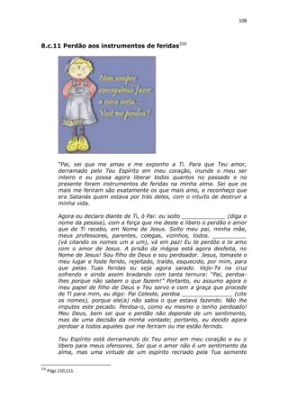 108

8.c.11 Perdão aos instrumentos de feridas256

“Pai, sei que me amas e me exponho a Ti. Para que Teu amor,
derramado pelo Teu Espírito em meu coração, inunde o meu ser
inteiro e eu possa agora liberar todos quantos no passado e no
presente foram instrumentos de feridas na minha alma. Sei que os
mais me feriram são exatamente os que mais amo, e reconheço que
era Satanás quem estava por trás deles, com o intuito de destruir a
minha vida.
Agora eu declaro diante de Ti, ó Pai: eu solto _____________ (diga o
nome da pessoa), com a força que me deste e libero o perdão e amor
que de Ti recebo, em Nome de Jesus. Solto meu pai, minha mãe,
meus professores, parentes, colegas, vizinhos, todos. __________
(vá citando os nomes um a um), vá em paz! Eu te perdôo e te amo
com o amor de Jesus. A prisão da mágoa está agora desfeita, no
Nome de Jesus! Sou filho de Deus e sou perdoador. Jesus, tomaste o
meu lugar e foste ferido, rejeitado, traído, esquecido, por mim, para
que pelas Tuas feridas eu seja agora sarado. Vejo-Te na cruz
sofrendo e ainda assim bradando com tanta ternura: “Pai, perdoalhes porque não sabem o que fazem!” Portanto, eu assumo agora o
meu papel de filho de Deus e Teu servo e com a graça que procede
de Ti para mim, eu digo: Pai Celeste, perdoa _______________ (cite
os nomes), porque ele(a) não sabia o que estava fazendo. Não lhe
imputes este pecado. Perdoa-o, como eu mesmo o tenho perdoado!
Meu Deus, bem sei que o perdão não depende de um sentimento,
mas de uma decisão da minha vontade; portanto, eu decido agora
perdoar a todos aqueles que me feriram ou me estão ferindo.
Teu Espírito está derramando do Teu amor em meu coração e eu o
libero para meus ofensores. Sei que o amor não é um sentimento da
alma, mas uma virtude de um espírito recriado pela Tua semente
256

Págs 110,111.

 