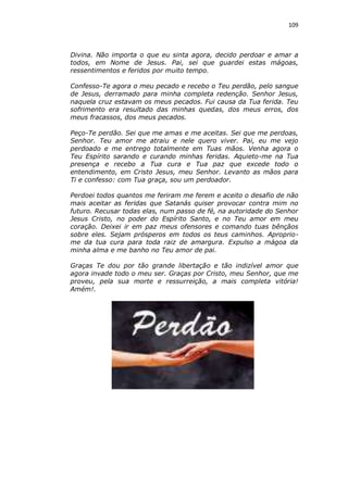109

Divina. Não importa o que eu sinta agora, decido perdoar e amar a
todos, em Nome de Jesus. Pai, sei que guardei estas mágoas,
ressentimentos e feridos por muito tempo.
Confesso-Te agora o meu pecado e recebo o Teu perdão, pelo sangue
de Jesus, derramado para minha completa redenção. Senhor Jesus,
naquela cruz estavam os meus pecados. Fui causa da Tua ferida. Teu
sofrimento era resultado das minhas quedas, dos meus erros, dos
meus fracassos, dos meus pecados.
Peço-Te perdão. Sei que me amas e me aceitas. Sei que me perdoas,
Senhor. Teu amor me atraiu e nele quero viver. Pai, eu me vejo
perdoado e me entrego totalmente em Tuas mãos. Venha agora o
Teu Espírito sarando e curando minhas feridas. Aquieto-me na Tua
presença e recebo a Tua cura e Tua paz que excede todo o
entendimento, em Cristo Jesus, meu Senhor. Levanto as mãos para
Ti e confesso: com Tua graça, sou um perdoador.
Perdoei todos quantos me feriram me ferem e aceito o desafio de não
mais aceitar as feridas que Satanás quiser provocar contra mim no
futuro. Recusar todas elas, num passo de fé, na autoridade do Senhor
Jesus Cristo, no poder do Espírito Santo, e no Teu amor em meu
coração. Deixei ir em paz meus ofensores e comando tuas bênçãos
sobre eles. Sejam prósperos em todos os teus caminhos. Apropriome da tua cura para toda raiz de amargura. Expulso a mágoa da
minha alma e me banho no Teu amor de pai.
Graças Te dou por tão grande libertação e tão indizível amor que
agora invade todo o meu ser. Graças por Cristo, meu Senhor, que me
proveu, pela sua morte e ressurreição, a mais completa vitória!
Amém!.

 