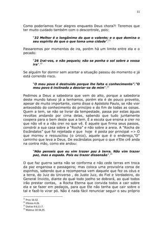 11

Como poderíamos ficar alegres enquanto Deus chora?! Teremos que
ter muito cuidado também com o descontrole, pois:
“32 Melhor é o longânimo do que o valente; e o que domina o
seu espírito do que o que toma uma cidade”.21

Passaremos por momentos de ira, porém há um limite entre ela e o
pecado:
“26 Irai-vos, e não pequeis; não se ponha o sol sobre a vossa
ira”.22

Se alguém for dormir sem acertar a situação passou do momento e já
está correndo risco.
“O meu povo é destruído porque lhe falta o conhecimento”.”O
meu povo é inclinado a desviar-se de mim”.23

Pedimos a Deus a sabedoria que vem do alto, porque a sabedoria
deste mundo talvez já a tenhamos, porém ela é de pouco proveito,
apesar de muito importante, como disse o Apóstolo Paulo, se não vier
antecedido do conhecimento do princípio e do fim de todas as coisas.
Quem a tem, se não se livrar da tempestade, passa por estas águas
revoltas andando por cima delas, sabendo que tudo juntamente
coopera para o bem deste que a tem. É a escola que ensina a crer no
que não vê e a não crer no que vê. É aquele que firma seus passos,
constrói a sua casa sobre a “Rocha” e não sobre a areia. A “Rocha de
Escândalos” que foi rejeitada e que hoje é posta por principal => O
que morreu e ressuscitou (o único), aquele que é o endereço,”O”
caminho que leva a Deus. De escândalos porque o que n’Ele crê anda
na contra mão, como ele andou:
“Não penseis que eu vim trazer paz à terra. Não vim trazer
paz, mas a espada. Pois eu trazer dissensão”.24

O que faz guerra santa não se conforma e não cede terras em troca
da paz enganosa e passageira; mas coloca uma provisória coroa de
espinhos, sabendo que a recompensa vem daquele que fez os céus e
a terra, do Juiz do Universo , do Justo Juiz, do Fiel e Verdadeiro, do
General Invicto, diante do qual todo joelho se dobrará, ao qual todos
irão prestar contas, a Rocha Eterna que convida todos a cair sobre
ela e se fazer em pedaços, para que Ele não tenha que cair sobre o
tal e fazê-lo virar pó. Não é nada fácil renunciar seguir o seu próprio
21

Prov 16:32.
Efésios 4:26.
23
Oséias 4:6;11:7.
24
Mateus 10:34,35.
22

 
