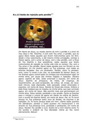 110

8.c.12 Saída da rejeição pelo perdão257

Em Nome de Jesus, eu recebo dentro de mim o perdão e o amor do
meu Deus e Pai. Paizinho, é com este Teu amor, e perdão, que eu
agora libero todos aqueles que foram instrumentos para me ferir,
desde o meu nascimento, e até mesmo minha concepção; começo a
liberar agora, com o amor de Jesus, com o Seu perdão, com a força
do Teu Espírito e Sua assistência, todos aqueles que foram
instrumentos de rejeição na minha vida (cite os nomes). Pai, com o
Teu amor e Teu perdão, liberei todos aqueles que me feriram ou me
rejeitaram. Eu me levanto agora na Tua presença, com todas as
brechas fechadas. Sou um perdoador. Perdôo, como Tu perdoas;
amo, como Tu amas e por isso, na autoridade do Senhor Jesus, eu
me levanto agora contra todos os inimigos que encontraram lugar na
minha alma, por causa das minhas mágoas e rejeições. Declaro
agora: espírito de ódio, estás amarrado e expulso, em nome de
Jesus. Espírito de amargura, de medo, de vingança, de
ressentimento, de auto-compaixão, de crítica, de inveja, de raiva,
todo intruso, toda depressão, toda opressão, estais amarrados e
expulsos, em nome de Jesus. Resisto às forças das trevas. Ordeno a
toda força maligna que se instalou na minha alma, que saia correndo
agora, em nome de Jesus. Não permito mais que permaneçam em
minha alma. Estou sarado, perdoado e sou amado. Fecho as brechas
para o inimigo e viverei de agora em diante na vitória do Senhor,
com o auxílio do Espírito Santo, em nome de Jesus. Pai, eu Te louvo
porque na Tua presença estou livre de feridas, de traumas e de
rejeições. Eu Te louvo porque estás em mim. Liberei todos quantos
me ofenderam; perdoei a todos quantos me machucaram e me
levanto na Tua presença livre, perdoado e perdoando, em nome de
Jesus. Recebo Teu perdão e cura. Aceito-me a mim mesmo como Tu
me aceitas e andarei na Tua liberdade. Glória ao Teu nome
eternamente. Aleluia!

257

Págs 112,113.

 