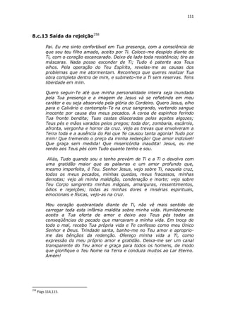 111

8.c.13 Saída da rejeição258
Pai. Eu me sinto confortável em Tua presença, com a consciência de
que sou teu filho amado, aceito por Ti. Coloco-me despido diante de
Ti, com o coração escancarado. Deixo de lado toda resistência; tiro as
máscaras. Nada posso esconder de Ti; Tudo é patente aos Teus
olhos. Pela operação do Teu Espírito, revelas-me as causas dos
problemas que me atormentam. Reconheço que queres realizar Tua
obra completa dentro de mim, e submeto-me a Ti sem reservas. Tens
liberdade em mim.
Quero seguir-Te até que minha personalidade inteira seja inundada
pela Tua presença e a imagem de Jesus vá se refletindo em meu
caráter e eu seja absorvido pela glória do Cordeiro. Quero Jesus, olho
para o Calvário e contemplo-Te na cruz sangrando, vertendo sangue
inocente por causa dos meus pecados. A coroa de espinhos ferindo
Tua fronte bendita; Tuas costas dilaceradas pelos açoites algozes;
Teus pés e mãos varados pelos pregos; toda dor, zombaria, escárnio,
afronta, vergonha e horror da cruz. Vejo as trevas que envolveram a
Terra toda e a ausência do Pai que Te causou tanta agonia! Tudo por
mim! Que tremendo o preço da minha redenção! Que amor indizível!
Que graça sem medida! Que misericórdia inaudita! Jesus, eu me
rendo aos Teus pés com Tudo quanto tenho e sou.
Aliás, Tudo quando sou e tenho provém de Ti e a Ti o devolvo com
uma gratidão maior que as palavras e um amor profundo que,
mesmo imperfeito, é Teu. Senhor Jesus, vejo sobre Ti, naquela cruz,
todos os meus pecados, minhas quedas, meus fracassos, minhas
derrotas; vejo ali minha maldição, condenação e morte; vejo sobre
Teu Corpo sangrento minhas mágoas, amarguras, ressentimentos,
ódios e rejeições; todas as minhas dores e misérias espirituais,
emocionais e físicas, vejo-as na cruz.
Meu coração quebrantado diante de Ti, não vê mais sentido de
carregar toda esta infâmia maldita sobre minha vida. Humildemente
aceito a Tua oferta de amor e deixo aos Teus pés todas as
conseqüências do pecado que marcaram a minha vida. Em troca de
todo o mal, recebo Tua própria vida e Te confesso como meu Único
Senhor e Deus. Trindade santa, banho-me no Teu amor e apropriome das bênçãos da redenção. Ofereço minha vida a Ti, como
expressão do meu próprio amor e gratidão. Deixa-me ser um canal
transparente do Teu amor e graça para todos os homens, de modo
que glorifique o Teu Nome na Terra e conduza muitos ao Lar Eterno.
Amém!

258

Págs 114,115.

 