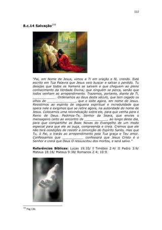 112

8.c.14 Salvação259

“Pai, em Nome de Jesus, vimos a Ti em oração e fé, crendo. Está
escrito em Tua Palavra que Jesus veio buscar e salvar o perdido. Tu
desejas que todos os homens se salvem e que cheguem ao pleno
conhecimento da Verdade Divina; que ninguém se perca, senão que
todos venham ao arrependimento. Trazemos, portanto, diante de Ti,
____________. Ordenamos ao deus deste século, que tem cegado os
olhos de _______________, que o solte agora, em nome de Jesus.
Resistimos ao espírito de cegueira espiritual e incredulidade que
opera nele e exigimos que se retire agora, na autoridade do nome de
Jesus. Colocamos uma reivindicação sobre ele, para que venha para o
Reino de Deus. Pedimos-Te, Senhor da Seara, que envies o
mensageiro certo ao encontro de ____________, ao longo deste dia,
para que compartilhe as Boas Novas do Evangelho de um modo
especial para que ele as ouça, compreenda e creia. Cremos que ele
não terá condições de resistir a convicção do Espírito Santo, mas que
Tu, ó Pai, o trarás ao arrependimento pela Tua graça e Teu amor.
Confessamos que ___________ confessará que Jesus Cristo é o
Senhor e crerá que Deus O ressuscitou dos mortos, e será salvo.”
Referências Bíblicas: Lucas 19:10/ I Timóteo 2:4/ II Pedro 3:9/
Mateus 18:18/ Mateus 9:38/ Romanos 2:4; 10:9.

259

Pág 136.

 