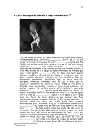 113

8.c.15 Libertação de satanás e forças demoníacas 260

“Pai, em Nome de Jesus, eu venho diante do Teu Trono com ousadia,
confiadamente para apresentar, _________ diante de Ti. Eu me
coloco na brecha e intercedo a favor de _________, sabendo que Teu
Espírito me assiste nesta luta contra as forças do mal que tentam
conservar __________ em prisão. Eu solto _____________ das
ligaduras da impiedade e da servidão através das minhas orações, e
tomo meu escudo da fé e apago as setas inflamadas do maligno que
estão vindo contra __________. Pai, Tu dizes que Tudo quanto
ligamos, proibimos, declaramos ser ilegal e impróprio, terá sido
ligado, proibido, declarado e ilegal e impróprio no Céu; e Tudo que
desligamos, permitimos, declaramos legal na Terra, terá sido
desligado, permitido, declarado legal no Céu e dizes que eu
expulsasse demônios no Nome de Jesus. Então eu me dirijo a
Satanás, seus principados, poderes e suas forças malignas nas
regiões celestes. Tu espírito (nome do(s) espírito(s), que está
prendendo ____________ solta-o agora em Nome de Jesus). Eu
exerço autoridade sobre ti, em Nome de Jesus e te amarro agora
sobre a vida de ____________. Deixa-o livre agora e não voltes
mais, em Nome de Jesus. Ordeno-te que desistas das Tuas
maquinações contra ele agora. Satanás, és um inimigo derrotado no
poderoso Nome de Jesus. Pai, envia agora Teus espíritos
ministradores para proverem a ajuda e assistência necessária a
___________. Pai, lanço mão da salvação e do senhorio de Cristo
para _________. Eu faço destas coisas que ainda não são, como se
já fossem. Pois eu decido olhar para o invisível – para as coisas
eternas de Deus. Não ignoro as maquinações do Diabo, e por isso
resisto a Satanás e ele tem que fugir em terror de __________, em
Nome de Jesus. Não dou nenhum lugar ao Diabo na vida de
_____________. Reivindico a cobertura do sangue do Cordeiro sobre
___________ pois Satanás e suas forças são vencidos pelo sangue e
260

Págs 137/139.

 