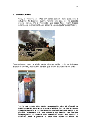 115

9. Palavras finais
Cara, é verdade, as fotos em cores deixam mais claro que a
estupidez da Segunda Guerra Mundial não está tão no passado
quanto parece. Dá a impressão que essas fotos foram tiradas
ontem... vc se imagina lá... dá até uma agonia. (autor desconhecido)

Concordamos, com a visão deste desconhecido, pois as Palavras
Sagradas abaixo, nos fazem pensar que foram escritas nestes dias:

“3 Eu dei ordens aos meus consagrados; sim, já chamei os
meus valentes para executarem a minha ira, os que exultam
arrogantemente. 4 Eis um tumulto sobre os montes, como o de
grande multidão! Eis um tumulto de reinos, de nações
congregadas! O Senhor dos exércitos passa em revista o
exército para a guerra. 7 Pelo que todas as mãos se

 