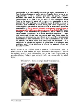 116

debilitarão, e se derreterá o coração de todos os homens. 8 E
ficarão desanimados; e deles se apoderarão dores e ais; e se
angustiarão, como a mulher que está de parto; olharão
atônitos uns para os outros; os seus rostos serão rostos
flamejantes. 9 Eis que o dia do Senhor vem, horrendo, com
furor e ira ardente; para pôr a terra em assolação e para
destruir do meio dela os seus pecadores. 11 E visitarei sobre o
mundo a sua maldade, e sobre os ímpios a sua iniqüidade; e
farei cessar a arrogância dos atrevidos, e abaterei a soberba
dos cruéis. 12 Farei que os homens sejam mais raros do que o
ouro puro, sim mais raros do que o ouro fino de Ofir.16 E suas
crianças serão despedaçadas perante os seus olhos; as suas
casas serão saqueadas, e as suas mulheres violadas. 17 Eis
que suscitarei contra eles os medos, que não farão caso da
prata, nem tampouco no ouro terão prazer. 18 E os seus arcos
despedaçarão aos mancebos; e não se compadecerão do fruto
do ventre; os seus olhos não pouparão as crianças. 19 E
Babilônia, a glória dos reinos, o esplendor e o orgulho dos
caldeus, será como Sodoma e Gomorra, quando Deus as
transtornou”.261

Cristo convoca os cristãos para a guerra. Alistemo-nos, pois, e
executemos a Sua ordem, ou seja, vivamos o cristianismo. Temos
incontáveis sinais nos direcionando a isso, e um deles é saber que os
cristãos bíblicos (não os das igrejas) estão na contra mão de Adolf
Hitler:
O Cristianismo é uma invenção de cérebros doentes.

261

Isaías 13:16/19.

 