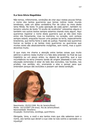 117

9.a Vera Silvia Magalhães
Não temos, infelizmente, condições de citar aqui nestas poucas folhas
o nome dos tantos guerreiros que temos notícia neste mundo
tenebroso, cada um deles verdadeira Flor de Lótus no meio desta
lama fétida. No texto “A justa operação de cada parte”, também no
terceiro volume do texto “O oculto do ocultismo” colocamos alguns e
também nos outros textos sempre estamos citando mais algum. Aqui
queremos registrar o nome desta guerreira que já não está mais
entre nós fisicamente, mas na memória, no coração, com certeza
sempre estará, enquanto houver uma pessoa na terra, especialmente
brasileiros, que tenha fome e sede de justiça. Fazendo isso queremos
honrar os tantos e as tantas mais guerreiros ou guerreiras que
muitas vezes são absolutamente incógnitas, sem nome, mas a quem
devemos muito.
O que mais me chama a atenção entre tantas coisas que muito
admirei e admiro nesta mulher é o fato dela entender no final da sua
trajetória ou um pouco antes, ou depois da guerrilha, que a sua
incumbência na terra (mesmo sendo de origem abastada e com uma
educação esmerada) é estar do lado dos excluídos, nas favelas, nas
prisões, nos sertões, etc, ensinando a eles a pensar para que
entendam porque são excluídos e possam sair desta condição.

Nascimento: 05/02/1948. Rio de Janeiro/Brasil.
Morte: 10/12/2007 (59 anos). Rio de Janeiro/Brasil.
Nacionalidade: Brasileira.
Ocupação: Economista, socióloga, guerrilheira.

Obrigada, Vera, a você e aos tantos mais que não sabemos nem o
nome, aos tantos que deram a sua vida na luta contra a opressão e a
injustiça!

 