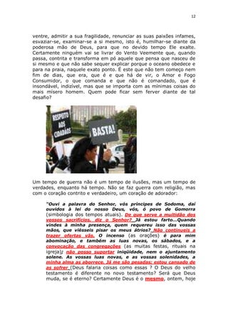 12

ventre, admitir a sua fragilidade, renunciar as suas paixões infames,
esvaziar-se, examinar-se a si mesmo, isto é, humilhar-se diante da
poderosa mão de Deus, para que no devido tempo Ele exalte.
Certamente ninguém vai se livrar do Vento Veemente que, quando
passa, contrita e transforma em pó aquele que pensa que nasceu de
si mesmo e que não sabe sequer explicar porque o oceano obedece e
para na praia, naquele exato ponto. É este que não tem começo nem
fim de dias, que era, que é e que há de vir, o Amor e Fogo
Consumidor, o que comanda e que não é comandado, que é
insondável, indizível, mas que se importa com as mínimas coisas do
mais mísero homem. Quem pode ficar sem ferver diante de tal
desafio?

Um tempo de guerra não é um tempo de ilusões, mas um tempo de
verdades, enquanto há tempo. Não se faz guerra com religião, mas
com o coração contrito e verdadeiro, um coração de adorador:
“Ouvi a palavra do Senhor, vós príncipes de Sodoma, daí
ouvidos à lei do nosso Deus, vós, ó povo de Gomorra
(simbologia dos tempos atuais). De que serve a multidão dos
vossos sacrifícios, diz o Senhor? Já estou farto...Quando
vindes à minha presença, quem requereu isso das vossas
mãos, que viésseis pisar os meus átrios? Não continueis a
trazer ofertas vãs. O incenso (as orações) é para mim
abominação, e também as luas novas, os sábados, e a
convocação das congregações (as muitas festas, rituais na
igreja); não posso suportar iniqüidade, nem o ajuntamento
solene. As vossas luas novas, e as vossas solenidades, a
minha alma as aborrece. Já me são pesadas; estou cansado de
as sofrer (Deus falaria coisas como essas ? O Deus do velho

testamento é diferente no novo testamento? Será que Deus
muda, se é eterno? Certamente Deus é o mesmo, ontem, hoje

 
