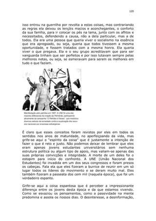 120

isso entrou na guerrilha por revolta a estas coisas, mas contrariando
as regras ela deixou os lençóis macios e aconchegantes, o conforto
da sua família, para ir colocar os pés na lama, junto com os aflitos e
necessitados, defendendo a causa, não a dela particular, mas a de
todos. Ela era uma pessoa que queria viver o socialismo na essência
que era apregoado, ou seja, queria que todos tivessem a mesma
oportunidade, e fossem tratados com a mesma honra. Ela queria
viver o que pregava. Ela e o seu grupo acreditavam que para ser
vanguarda tinham que ser perfeitos e por isso lutavam sempre pelas
melhores notas, ou seja, se esmeravam para serem os melhores em
tudo o que faziam.

É claro que esses conceitos foram revistos por eles em todos os
sentidos nos anos de maturidade, no aperfeiçoando da vida, mas
grife-se aqui o “espírito da coisa” que é justamente a intenção de
fazer o que é reto e justo. Não podemos deixar de lembrar que eles
eram apenas jovens estudantes universitários sem nenhuma
estrutura política ou algum tipo de apoio, mas valiam-se apenas das
suas próprias convicções e integridade. A morte de um deles foi o
estopim para início do confronto. A UNE (União Nacional dos
Estudantes) foi invadida em um dos seus congressos e foram presos
os cabeças. Fala ela que eles fizeram a burrice de reunir em um só
lugar todos os líderes do movimento e se deram muito mal. Eles
também fizeram a passeata dos cem mil (naquela época), que foi um
verdadeiro espanto.
Grife-se aqui a coisa espantosa que é perceber a impressionante
diferença entre os jovens desta época e da que estamos vivendo.
Como se esvaziou os pensamentos, como a passividade na mente
predomina e assola os nossos dias. O desinteresse, a desinformação,

 